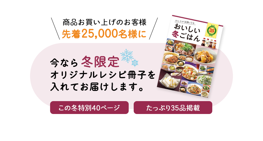 商品お買い上げのお客様先着25,000名様に　今なら冬限定オリジナルレシピ冊子を入れてお届けします。