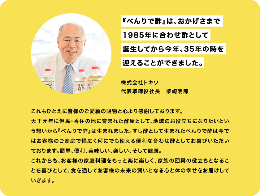 『べんりで酢』は、おかげさまで
                1985年に合わせ酢として
                誕生してから今年、35年の時を
                迎えることができました。株式会社トキワ
                代表取締役社長　柴崎明朗
                これもひとえに皆様のご愛顧の賜物と心より感謝しております。
大正元年に但馬・香住の地に育まれた酢屋として、地域のお役立ちになりたいという想いから『べんりで酢』は生まれました。すし酢として生まれたべんりで酢は今ではお客様のご家庭で幅広く何にでも使える便利な合わせ酢としてお喜びいただいております。簡単、便利、美味しい、楽しい、そして健康。
これからも、お客様の家庭料理をもっと楽に楽しく、家族の団欒の役立ちとなることを喜びとして、食を通してお客様の未来の潤いとなる心と体の幸せをお届けしていきます。
                