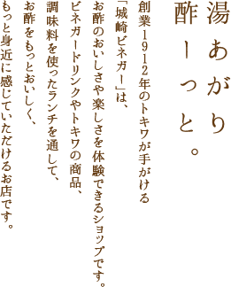 湯あがり酢ーっと。創業1912年のトキワが手がける「城崎ビネガー」は、お酢のおいしさや楽しさを体験できるショップです。ビネガードリンクやトキワの商品、調味料を使ったランチを通して、お酢をもっとおいしく、もっと身近に感じていただけるお店です。